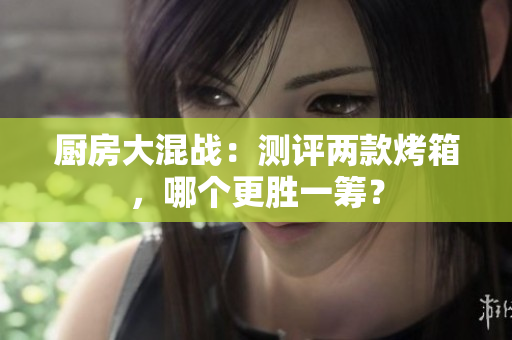 厨房大混战：测评两款烤箱，哪个更胜一筹？