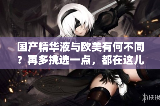 国产精华液与欧美有何不同？再多挑选一点，都在这儿！
