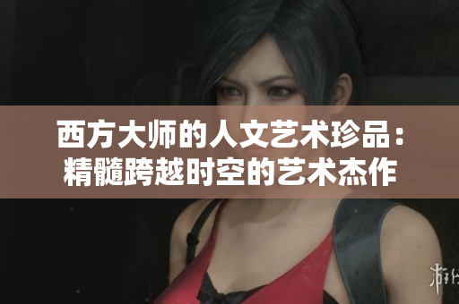 西方大师的人文艺术珍品：精髓跨越时空的艺术杰作