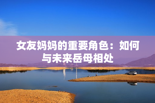 女友妈妈的重要角色：如何与未来岳母相处