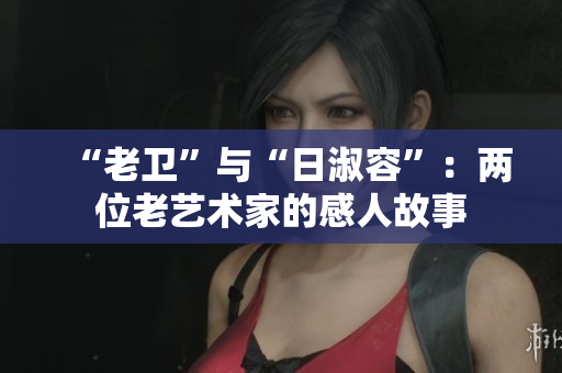 “老卫”与“日淑容”：两位老艺术家的感人故事