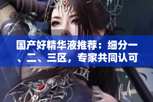 国产好精华液推荐：细分一、二、三区，专家共同认可！