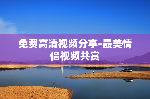 免费高清视频分享-最美情侣视频共赏
