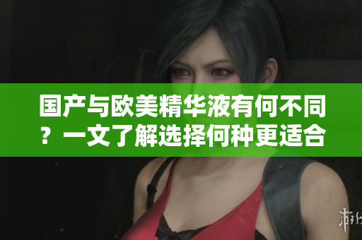 国产与欧美精华液有何不同？一文了解选择何种更适合你！