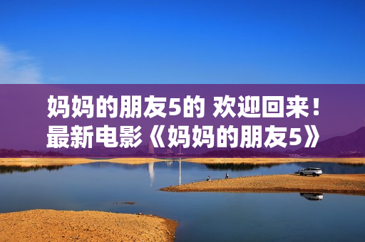 妈妈的朋友5的 欢迎回来！最新电影《妈妈的朋友5》现已上映