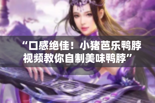 “口感绝佳！小猪芭乐鸭脖视频教你自制美味鸭脖”