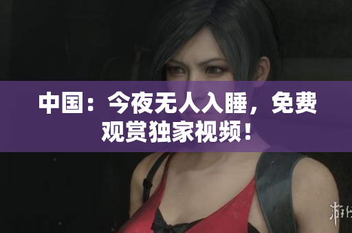 中国：今夜无人入睡，免费观赏独家视频！