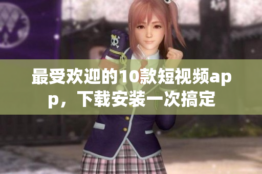 最受欢迎的10款短视频app，下载安装一次搞定