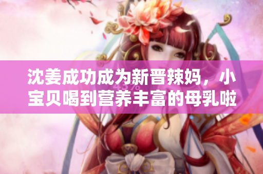 沈姜成功成为新晋辣妈，小宝贝喝到营养丰富的母乳啦！
