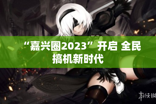 “嘉兴圈2023”开启 全民搞机新时代