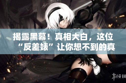 揭露黑幕！真相大白，这位“反差婊”让你想不到的真实一面！