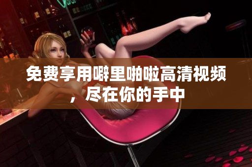 免费享用噼里啪啦高清视频，尽在你的手中