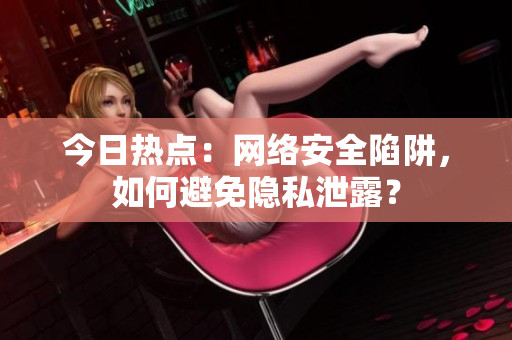 今日热点：网络安全陷阱，如何避免隐私泄露？