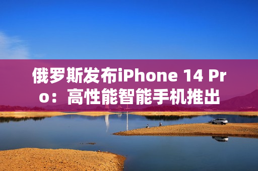 俄罗斯发布iPhone 14 Pro：高性能智能手机推出