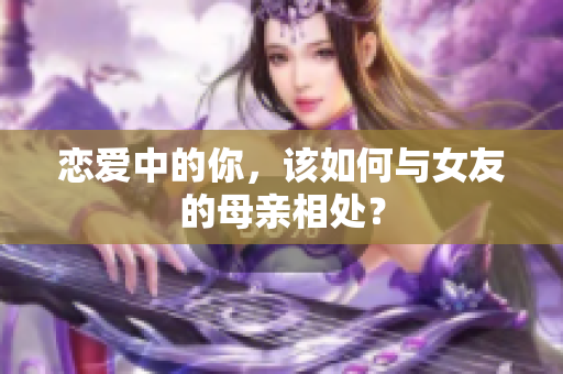 恋爱中的你，该如何与女友的母亲相处？