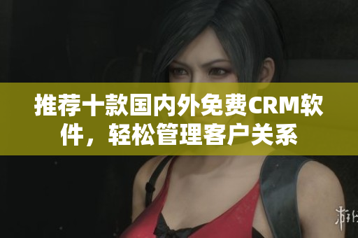 推荐十款国内外免费CRM软件，轻松管理客户关系