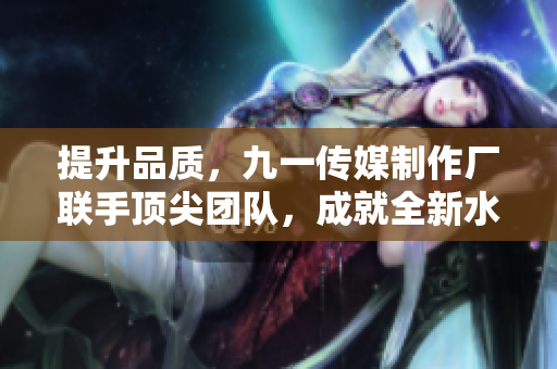 提升品质，九一传媒制作厂联手顶尖团队，成就全新水平