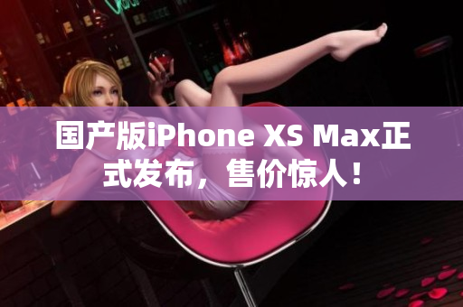 国产版iPhone XS Max正式发布，售价惊人！