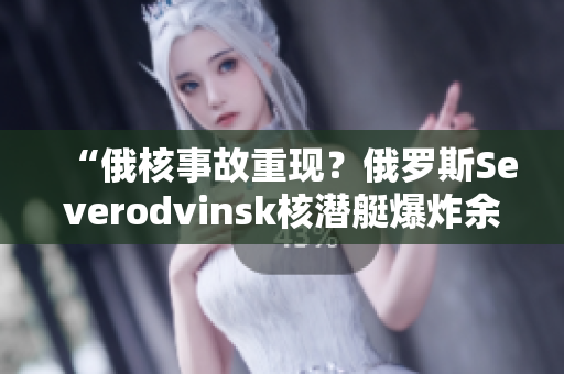 “俄核事故重现？俄罗斯Severodvinsk核潜艇爆炸余波未平”