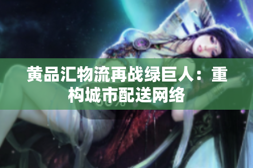 黄品汇物流再战绿巨人：重构城市配送网络