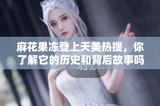 麻花果冻登上天美热搜，你了解它的历史和背后故事吗？