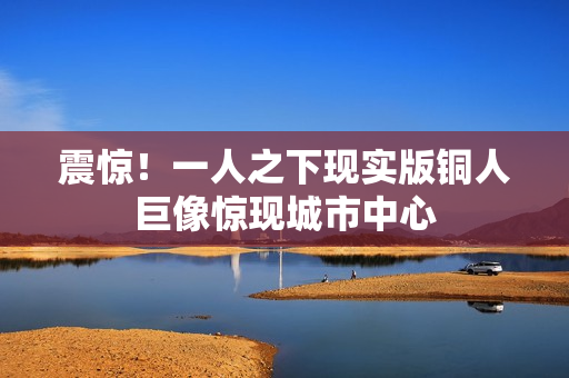 震惊！一人之下现实版铜人巨像惊现城市中心
