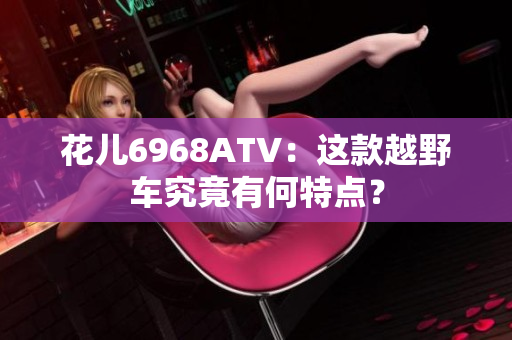 花儿6968ATV：这款越野车究竟有何特点？
