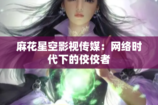 麻花星空影视传媒：网络时代下的佼佼者