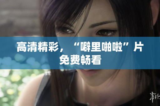 高清精彩，“噼里啪啦”片免费畅看