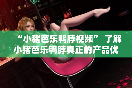 “小猪芭乐鸭脖视频” 了解小猪芭乐鸭脖真正的产品优势