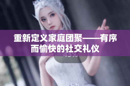 重新定义家庭团聚——有序而愉快的社交礼仪