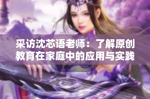 采访沈芯语老师：了解原创教育在家庭中的应用与实践