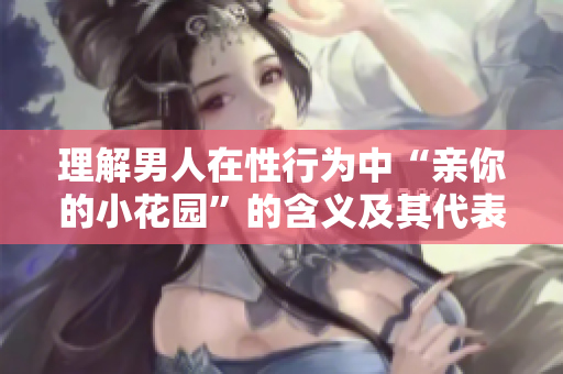 理解男人在性行为中“亲你的小花园”的含义及其代表意义