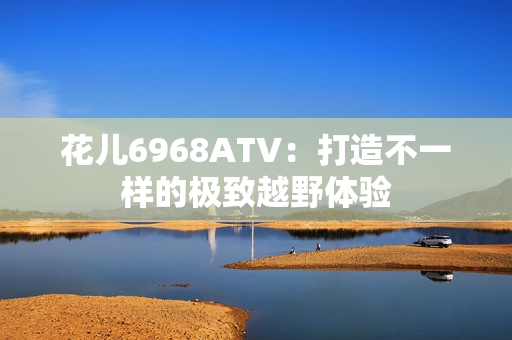 花儿6968ATV：打造不一样的极致越野体验