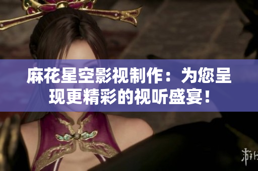 麻花星空影视制作：为您呈现更精彩的视听盛宴！