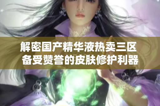解密国产精华液热卖三区 备受赞誉的皮肤修护利器
