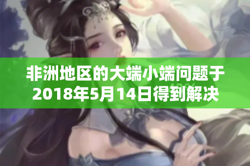 非洲地区的大端小端问题于2018年5月14日得到解决