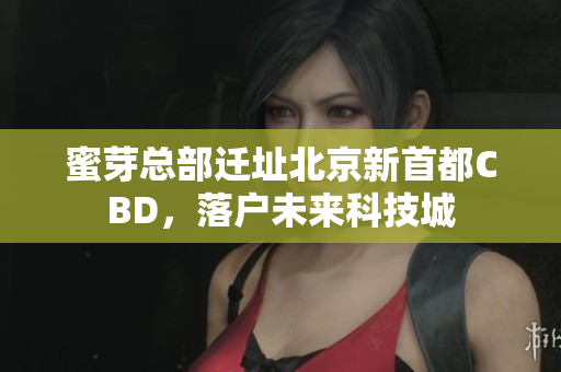 蜜芽总部迁址北京新首都CBD，落户未来科技城