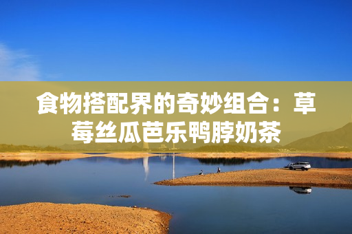 食物搭配界的奇妙组合：草莓丝瓜芭乐鸭脖奶茶