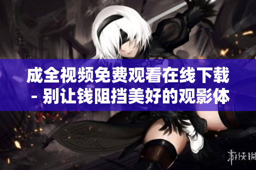成全视频免费观看在线下载 - 别让钱阻挡美好的观影体验!