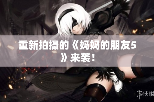 重新拍摄的《妈妈的朋友5》来袭！
