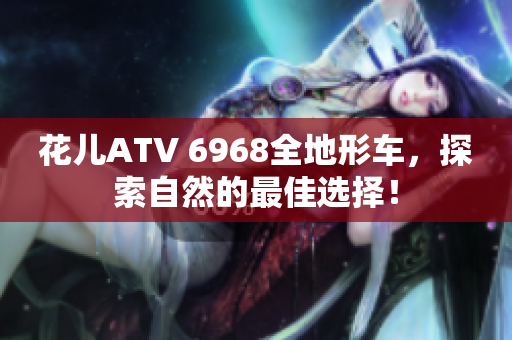 花儿ATV 6968全地形车，探索自然的最佳选择！