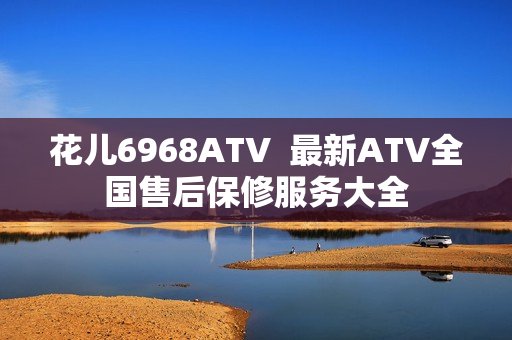 花儿6968ATV  最新ATV全国售后保修服务大全