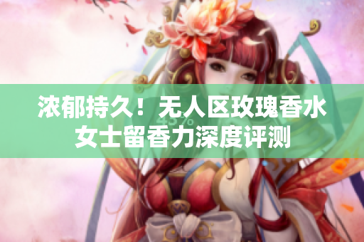 浓郁持久！无人区玫瑰香水女士留香力深度评测