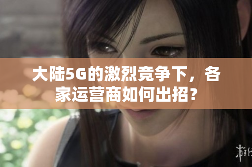 大陆5G的激烈竞争下，各家运营商如何出招？