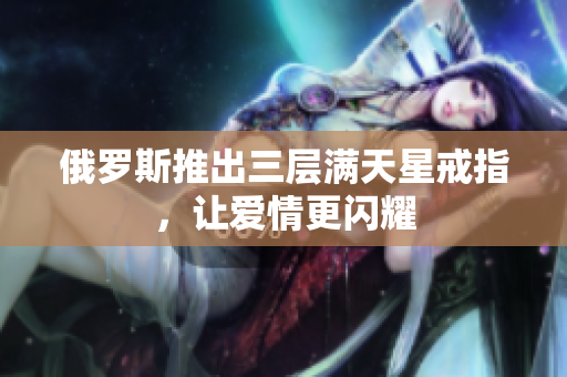 俄罗斯推出三层满天星戒指，让爱情更闪耀