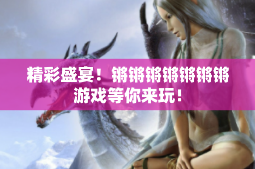 精彩盛宴！锵锵锵锵锵锵锵游戏等你来玩！