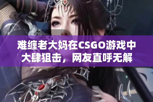 难缠老大妈在CSGO游戏中大肆狙击，网友直呼无解