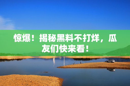 惊爆！揭秘黑料不打烊，瓜友们快来看！