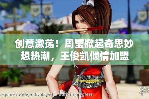 创意激荡！周莹掀起奇思妙想热潮，王俊凯倾情加盟